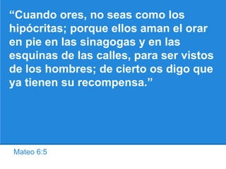 Mateo 6:5
“Cuando ores, no seas como los
hipócritas; porque ellos aman el orar
en pie en las sinagogas y en las
esquinas de las calles, para ser vistos
de los hombres; de cierto os digo que
ya tienen su recompensa.”
 