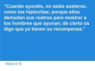 Mateo 6:16
“Cuando ayunéis, no seáis austeros,
como los hipócritas; porque ellos
demudan sus rostros para mostrar a
los hombres que ayunan; de cierto os
digo que ya tienen su recompensa.”
 