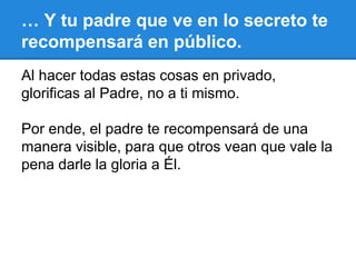 … Y tu padre que ve en lo secreto te
recompensará en público.
Al hacer todas estas cosas en privado,
glorificas al Padre, no a ti mismo.
Por ende, el padre te recompensará de una
manera visible, para que otros vean que vale la
pena darle la gloria a Él.
 