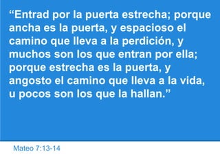 Mateo 7:13-14
“Entrad por la puerta estrecha; porque
ancha es la puerta, y espacioso el
camino que lleva a la perdición, y
muchos son los que entran por ella;
porque estrecha es la puerta, y
angosto el camino que lleva a la vida,
u pocos son los que la hallan.”
 