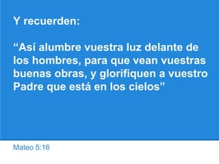 Mateo 5:16
Y recuerden:
“Así alumbre vuestra luz delante de
los hombres, para que vean vuestras
buenas obras, y glorifiquen a vuestro
Padre que está en los cielos”
 