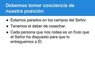 Debemos tomar conciencia de
nuestra posición
● Estamos parados en los campos del Señor.
● Tenemos el deber de cosechar.
● Cada persona que nos rodea es un fruto que
el Señor ha dispuesto para que lo
entreguemos a Él.
 