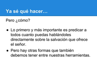 Ya sé qué hacer…
Pero ¿cómo?
● Lo primero y más importante es predicar a
todos cuanto puedas hablándoles
directamente sobre la salvación que ofrece
el señor.
● Pero hay otras formas que también
debemos tener entre nuestras herramientas.
 