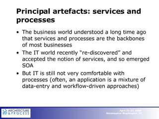 Principal artefacts: services and processes The business world understood a long time ago that services and processes are the backbones of most businesses  The IT world recently “re-discovered” and accepted the notion of services, and so emerged SOA But IT is still not very comfortable with processes (often, an application is a mixture of data-entry and workflow-driven approaches) 