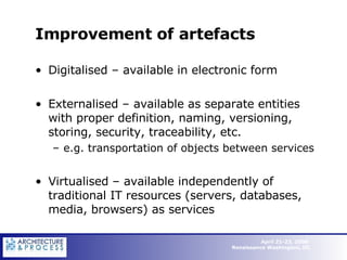 Improvement of artefacts Digitalised – available in electronic form Externalised – available as separate entities with proper definition, naming, versioning, storing, security, traceability, etc.  e.g. transportation of objects between services Virtualised – available independently of traditional IT resources (servers, databases, media, browsers) as services 
