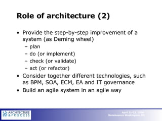 Role of architecture (2) Provide the step-by-step improvement of a system (as Deming wheel) plan do (or implement) check (or validate) act (or refactor) Consider together different technologies, such as BPM, SOA, ECM, EA and IT governance Build an agile system in an agile way 