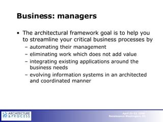 Business: managers The architectural framework goal is to help you to streamline your critical business processes by  automating their management eliminating work which does not add value integrating existing applications around the business needs evolving information systems in an architected and coordinated manner 