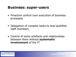 Business: super-users Proactive control over execution of business processes Delegation of complex tasks to less-qualified staff members Control of some artefacts and relationships between them without  systematic  involvement  of the IT  