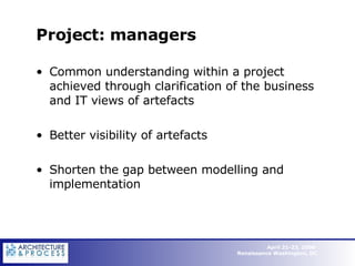 Project: managers Common understanding within a project achieved through clarification of the business and IT views of artefacts Better visibility of artefacts Shorten the gap between modelling and implementation  