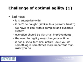 Challenge of optimal agility (1) Bad news it is enterprise-wide it can’t be bought (similar to a person’s health) we have to deal with a complex and dynamic system evolution should be via small improvements the need for agility may change over time it has a socio-technical nature:  how  you do something is sometimes more important than  what  you do 