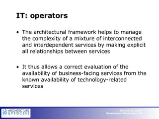 IT: operators The architectural framework helps to manage the complexity of a mixture of interconnected and interdependent services by making explicit all relationships between services  It thus allows a correct evaluation of the availability of business-facing services from the known availability of technology-related services   