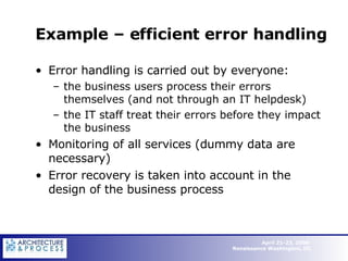 Example – efficient error handling Error handling is carried out by everyone: the business users process their errors themselves (and not through an IT helpdesk) the IT staff treat their errors before they impact the business Monitoring of all services (dummy data are necessary) Error recovery is taken into account in the design of the business process  