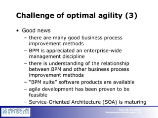 Challenge of optimal agility (3) Good news there are many good business process improvement methods BPM is appreciated an enterprise-wide management discipline there is understanding of the relationship between BPM and other business process improvement methods “ BPM suite” software products are available agile development has been proven to be feasible Service-Oriented Architecture (SOA) is maturing 
