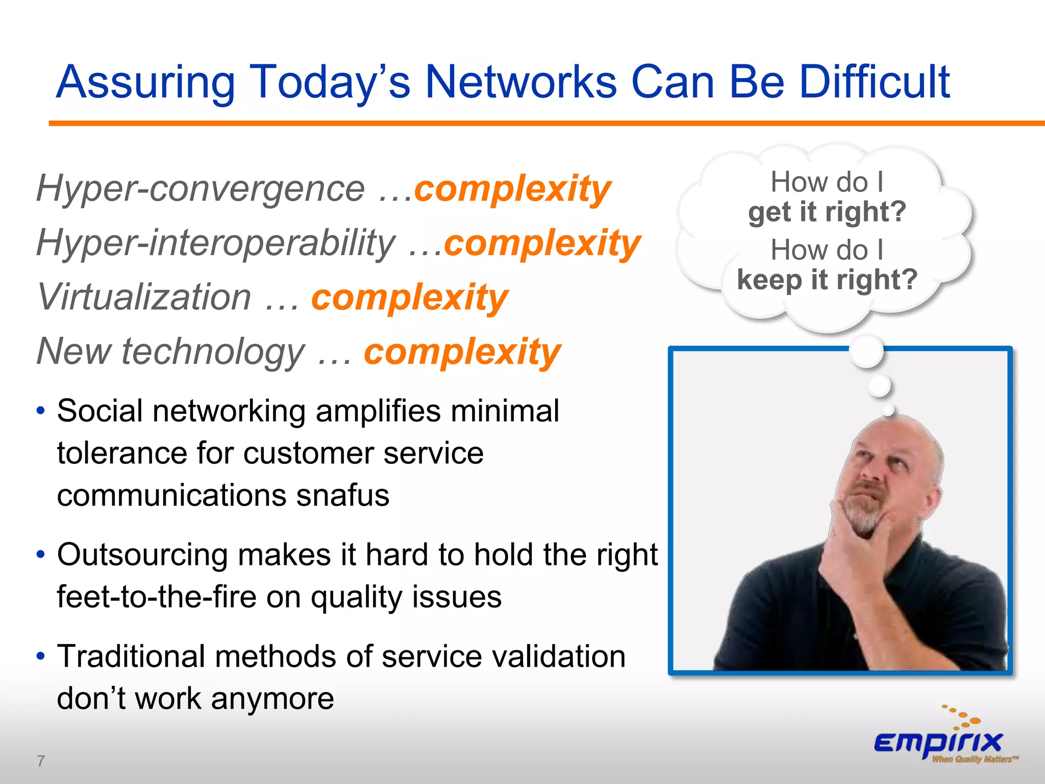 Assuring Today‟s Networks Can Be Difficult

Hyper-convergence …complexity                     How do I
                                                 get it right?
Hyper-interoperability …complexity                How do I
                                                keep it right?
Virtualization … complexity
New technology … complexity
• Social networking amplifies minimal
  tolerance for customer service
  communications snafus
• Outsourcing makes it hard to hold the right
  feet-to-the-fire on quality issues
• Traditional methods of service validation
  don‟t work anymore
7
 