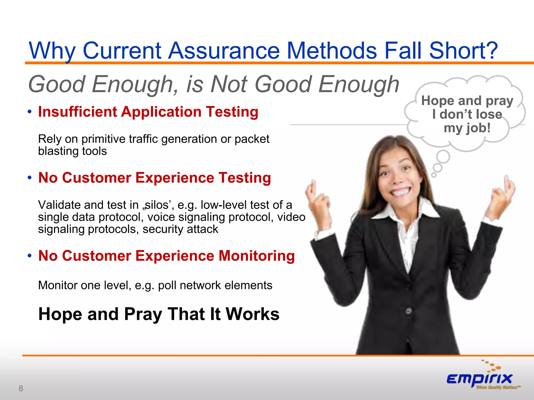 Why Current Assurance Methods Fall Short?
    Good Enough, is Not Good Enough
                                                              Hope and pray
    • Insufficient Application Testing                         I don’t lose
                                                                  my job!
     Rely on primitive traffic generation or packet
     blasting tools

    • No Customer Experience Testing
     Validate and test in „silos‟, e.g. low-level test of a
     single data protocol, voice signaling protocol, video
     signaling protocols, security attack

    • No Customer Experience Monitoring
     Monitor one level, e.g. poll network elements

     Hope and Pray That It Works



8
 