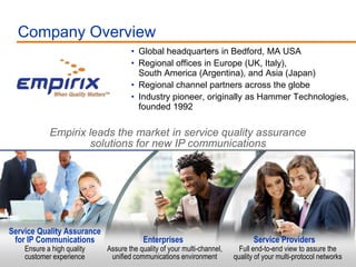 Company Overview
                                     • Global headquarters in Bedford, MA USA
                                     • Regional offices in Europe (UK, Italy),
                                       South America (Argentina), and Asia (Japan)
                                     • Regional channel partners across the globe
                                     • Industry pioneer, originally as Hammer Technologies,
                                       founded 1992

             Empirix leads the market in service quality assurance
                     solutions for new IP communications




Service Quality Assurance
 for IP Communications                   Enterprises                            Service Providers
     Ensure a high quality   Assure the quality of your multi-channel,     Full end-to-end view to assure the
12   customer experience      unified communications environment         quality of your multi-protocol networks
 