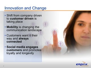 Innovation and Change
    • Shift from company driven
      to customer driven is
      taking place
    • Mobility is changing the
      communication landscape
    • Customers want it their
      way and always
      connected
    • Social media engages
      customers and promotes
      loyalty and longevity



2
 