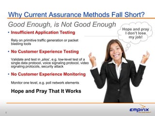 Why Current Assurance Methods Fall Short?
    Good Enough, is Not Good Enough
                                                              Hope and pray
    • Insufficient Application Testing                         I don’t lose
                                                                  my job!
     Rely on primitive traffic generation or packet
     blasting tools

    • No Customer Experience Testing
     Validate and test in „silos‟, e.g. low-level test of a
     single data protocol, voice signaling protocol, video
     signaling protocols, security attack

    • No Customer Experience Monitoring
     Monitor one level, e.g. poll network elements

     Hope and Pray That It Works



8
 