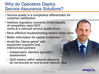 Why do Operators Deploy
    Service Assurance Solutions?
    • Service quality is a competitive differentiator for
      customer satisfaction
    • Address regulatory concerns (more equality
      of competition does NOT
      come at a reduced service quality level)
    • More effective troubleshooting means lower costs
    • Better information for capital investment
    • Avoid the “blame game” with
      equipment suppliers and
      interconnect partners
      – Independent, element agnostic
        assessment
      – QoS metrics within network elements
        do not provide an end-to-end network view

9                                Empirix Confidential
 