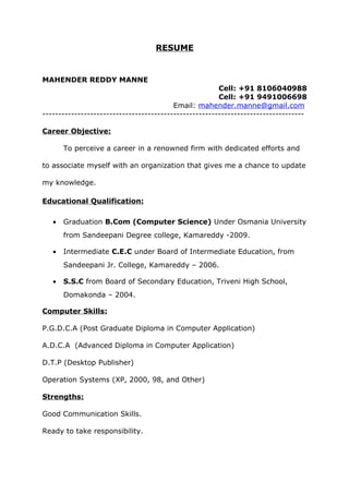 RESUME
MAHENDER REDDY MANNE
Cell: +91 8106040988
Cell: +91 9491006698
Email: mahender.manne@gmail.com
----------------------------------------------------------------------------------
Career Objective:
To perceive a career in a renowned firm with dedicated efforts and
to associate myself with an organization that gives me a chance to update
my knowledge.
Educational Qualification:
• Graduation B.Com (Computer Science) Under Osmania University
from Sandeepani Degree college, Kamareddy -2009.
• Intermediate C.E.C under Board of Intermediate Education, from
Sandeepani Jr. College, Kamareddy – 2006.
• S.S.C from Board of Secondary Education, Triveni High School,
Domakonda – 2004.
Computer Skills:
P.G.D.C.A (Post Graduate Diploma in Computer Application)
A.D.C.A (Advanced Diploma in Computer Application)
D.T.P (Desktop Publisher)
Operation Systems (XP, 2000, 98, and Other)
Strengths:
Good Communication Skills.
Ready to take responsibility.
 