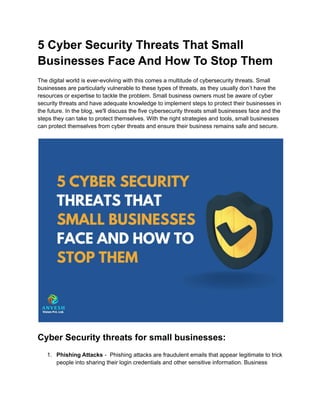 5 Cyber Security Threats That Small
Businesses Face And How To Stop Them
‍
The digital world is ever-evolving with this comes a multitude of cybersecurity threats. Small
businesses are particularly vulnerable to these types of threats, as they usually don’t have the
resources or expertise to tackle the problem. Small business owners must be aware of cyber
security threats and have adequate knowledge to implement steps to protect their businesses in
the future. In the blog, we'll discuss the five cybersecurity threats small businesses face and the
steps they can take to protect themselves. With the right strategies and tools, small businesses
can protect themselves from cyber threats and ensure their business remains safe and secure.
Cyber Security threats for small businesses:
1. Phishing Attacks - Phishing attacks are fraudulent emails that appear legitimate to trick
people into sharing their login credentials and other sensitive information. Business
 