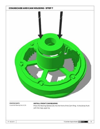 32V1 02.22.13 5 Cylinder Engine Model
Install Front Cam Bearing
Press the Bearing labeled (B) into the front of the Cam Ring. It should lay flush
with the rings upper lip.
Crankcase and Cam Housing - Step 7
Printed Parts
Crankshaft Bearing Set.stl (B)
 