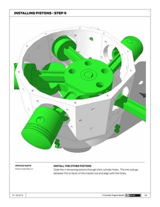 64V1 02.22.13 5 Cylinder Engine Model
Install the other Pistons
Slide the 4 remaining pistons through their cylinder holes. The link rods go
between the to faces of the master rod and align with the holes.
Installing Pistons - Step 9
Printed Parts
Piston Assembly x4
 