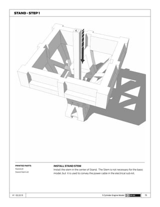 75V1 02.22.13 5 Cylinder Engine Model
Install Stand Stem
Install the stem in the center of Stand. The Stem is not necessary for the basic
model, but it is used to convey the power cable in the electrical sub-kit.
Stand - Step 1
Printed Parts
Stand.stl
Stand Stem.stl
 