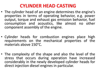 CYLINDER HEAD CASTING
• The cylinder head of an engine determines the engine's
properties in terms of operating behavior, e.g. power
output, torque and exhaust gas emission behavior, fuel
consumption and acoustics, like almost no other
component assembly of the engine.
• Cylinder heads for combustion engines place high
requirements on the mechanical properties of the
materials above 150°C.
• The complexity of the shape and also the level of the
stress that occurs during operation have increased
considerably in the newly developed cylinder heads for
direct injection diesel engines in particular.
 