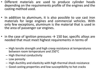 • Different materials are used to produce cylinder heads
depending on the requirements profile of the engines and the
casting method used.
• In addition to aluminum, it is also possible to use cast iron
materials for large engines and commercial vehicles. With
only few exceptions, aluminum is the material that is used in
the area of passenger car engines.
• in the case of ignition pressures → 150 bar, specific alloys are
needed that must meet highest requirements in terms of
– High tensile strength and high creep resistance at temperatures
between room temperature and 250°C
– High thermal conductivity
– Low porosity
– High ductility and elasticity with high thermal shock resistance
– Good casting properties and low susceptibility to hot cracks
 