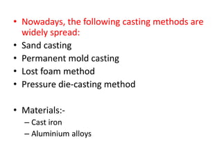 • Nowadays, the following casting methods are
widely spread:
• Sand casting
• Permanent mold casting
• Lost foam method
• Pressure die-casting method
• Materials:-
– Cast iron
– Aluminium alloys
 
