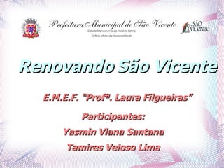 Renovando São Vicente
  E.M.E.F. “Profª. Laura Filgueiras”

          Participantes:
      Yasmin Viana Santana
       Tamires Veloso Lima
 