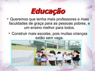 Educação

     Queremos que tenha mais professores e mais
    faculdades de graça para as pessoas pobres, e
            um ensino melhor para todos.
    
        Construir mais escolas, pois muitas crianças
                      estão sem vaga.
 