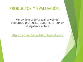 PRODUCTOS Y EVALUACIÓN
Ver evidencia de la pagina web del
PERIODICO DIGITAL ESTUDIANTIL IETIAP en
el siguiente enlace
http://correoestudiantiliti.blogspot.com/
 