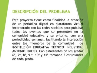 DESCRIPCIÓN DEL PROBLEMA
Este proyecto tiene como finalidad la creación
de un periódico digital en plataforma virtual
incorporado con las redes sociales para publicar
todos los eventos que se presenten en la
comunidad educativa y su entorno, con una
periodicidad semanal, facilitando la interacción
entre los miembros de la comunidad de
INSTITUCIÒN EDUCATIVA TÈCNICO INDUSTRIAL
ANTONIO PRIETO. Con estudiantes de los grados
6º, 7º, 8º, 9 º, 10º y 11º tomando 5 estudiantes
de cada grado.
 