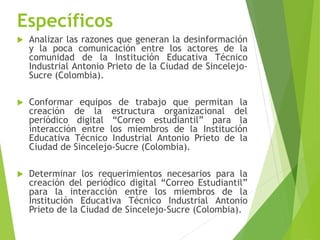 Específicos
 Analizar las razones que generan la desinformación
y la poca comunicación entre los actores de la
comunidad de la Institución Educativa Técnico
Industrial Antonio Prieto de la Ciudad de Sincelejo-
Sucre (Colombia).
 Conformar equipos de trabajo que permitan la
creación de la estructura organizacional del
periódico digital “Correo estudiantil” para la
interacción entre los miembros de la Institución
Educativa Técnico Industrial Antonio Prieto de la
Ciudad de Sincelejo-Sucre (Colombia).
 Determinar los requerimientos necesarios para la
creación del periódico digital “Correo Estudiantil”
para la interacción entre los miembros de la
Institución Educativa Técnico Industrial Antonio
Prieto de la Ciudad de Sincelejo-Sucre (Colombia).
 