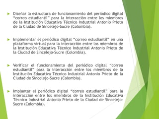  Diseñar la estructura de funcionamiento del periódico digital
“correo estudiantil” para la interacción entre los miembros
de la Institución Educativa Técnico Industrial Antonio Prieto
de la Ciudad de Sincelejo-Sucre (Colombia).
 Implementar el periódico digital “correo estudiantil” en una
plataforma virtual para la interacción entre los miembros de
la Institución Educativa Técnico Industrial Antonio Prieto de
la Ciudad de Sincelejo-Sucre (Colombia).
 Verificar el funcionamiento del periódico digital “correo
estudiantil” para la interacción entre los miembros de la
Institución Educativa Técnico Industrial Antonio Prieto de la
Ciudad de Sincelejo-Sucre (Colombia).
 Implantar el periódico digital “correo estudiantil” para la
interacción entre los miembros de la Institución Educativa
Técnico Industrial Antonio Prieto de la Ciudad de Sincelejo-
Sucre (Colombia).
 