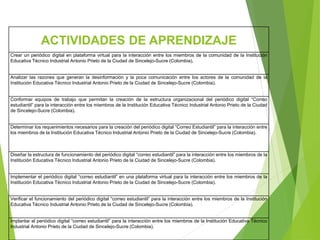 ACTIVIDADES DE APRENDIZAJE
Crear un periódico digital en plataforma virtual para la interacción entre los miembros de la comunidad de la Institución
Educativa Técnico Industrial Antonio Prieto de la Ciudad de Sincelejo-Sucre (Colombia).
Analizar las razones que generan la desinformación y la poca comunicación entre los actores de la comunidad de la
Institución Educativa Técnico Industrial Antonio Prieto de la Ciudad de Sincelejo-Sucre (Colombia).
Conformar equipos de trabajo que permitan la creación de la estructura organizacional del periódico digital “Correo
estudiantil” para la interacción entre los miembros de la Institución Educativa Técnico Industrial Antonio Prieto de la Ciudad
de Sincelejo-Sucre (Colombia).
Determinar los requerimientos necesarios para la creación del periódico digital “Correo Estudiantil” para la interacción entre
los miembros de la Institución Educativa Técnico Industrial Antonio Prieto de la Ciudad de Sincelejo-Sucre (Colombia).
Diseñar la estructura de funcionamiento del periódico digital “correo estudiantil” para la interacción entre los miembros de la
Institución Educativa Técnico Industrial Antonio Prieto de la Ciudad de Sincelejo-Sucre (Colombia).
Implementar el periódico digital “correo estudiantil” en una plataforma virtual para la interacción entre los miembros de la
Institución Educativa Técnico Industrial Antonio Prieto de la Ciudad de Sincelejo-Sucre (Colombia).
Verificar el funcionamiento del periódico digital “correo estudiantil” para la interacción entre los miembros de la Institución
Educativa Técnico Industrial Antonio Prieto de la Ciudad de Sincelejo-Sucre (Colombia).
Implantar el periódico digital “correo estudiantil” para la interacción entre los miembros de la Institución Educativa Técnico
Industrial Antonio Prieto de la Ciudad de Sincelejo-Sucre (Colombia).
 