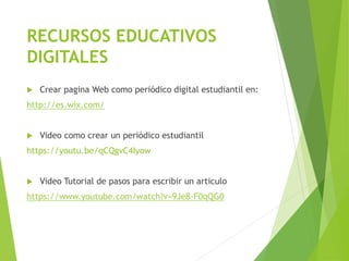RECURSOS EDUCATIVOS
DIGITALES
 Crear pagina Web como periódico digital estudiantil en:
http://es.wix.com/
 Video como crear un periódico estudiantil
https://youtu.be/qCQgvC4Iyow
 Video Tutorial de pasos para escribir un articulo
https://www.youtube.com/watch?v=9Je8-F0qQG0
 