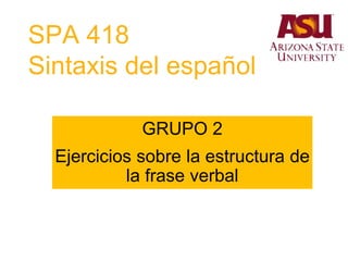 SPA 418
Sintaxis del español
GRUPO 2
Ejercicios sobre la estructura de
la frase verbal
 