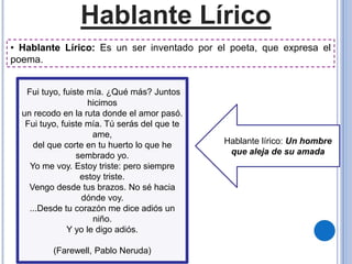 Hablante Lírico
Hablante lírico: Un hombre
que aleja de su amada
Fui tuyo, fuiste mía. ¿Qué más? Juntos
hicimos
un recodo en la ruta donde el amor pasó.
Fui tuyo, fuiste mía. Tú serás del que te
ame,
del que corte en tu huerto lo que he
sembrado yo.
Yo me voy. Estoy triste: pero siempre
estoy triste.
Vengo desde tus brazos. No sé hacia
dónde voy.
...Desde tu corazón me dice adiós un
niño.
Y yo le digo adiós.
(Farewell, Pablo Neruda)
• Hablante Lírico: Es un ser inventado por el poeta, que expresa el
poema.
 
