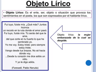 Objeto Lírico
Objeto lírico: la mujer
embarazada de la cual se
despide.
Fui tuyo, fuiste mía. ¿Qué más? Juntos
hicimos
un recodo en la ruta donde el amor pasó.
Fui tuyo, fuiste mía. Tú serás del que te
ame,
del que corte en tu huerto lo que he
sembrado yo.
Yo me voy. Estoy triste: pero siempre
estoy triste.
Vengo desde tus brazos. No sé hacia
dónde voy.
...Desde tu corazón me dice adiós un
niño.
Y yo le digo adiós.
(Farewell, Pablo Neruda)
• Objeto Lírico: Es el ente, ser, objeto o situación que provoca los
sentimientos en el poeta, los que son expresados por el hablante lírico.
 