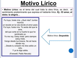 Motivo Lírico
Fui tuyo, fuiste mía. ¿Qué más? Juntos
hicimos
un recodo en la ruta donde el amor pasó.
Fui tuyo, fuiste mía. Tú serás del que te
ame,
del que corte en tu huerto lo que he
sembrado yo.
Yo me voy. Estoy triste: pero siempre
estoy triste.
Vengo desde tus brazos. No sé hacia
dónde voy.
...Desde tu corazón me dice adiós un
niño.
Y yo le digo adiós.
(Farewell, Pablo Neruda)
Motivo lírico: Despedida
• Motivo Lírico: es el tema del cual trata la obra lírica, es decir, el
sentimiento predominante que expresa el hablante lírico. Ej.: El amor, el
dolor, la alegría…
 