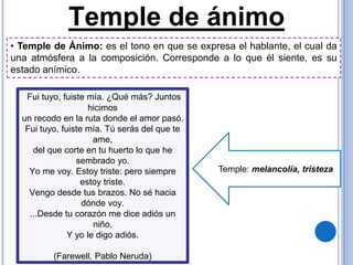Temple de ánimo
Temple: melancolía, tristeza
Fui tuyo, fuiste mía. ¿Qué más? Juntos
hicimos
un recodo en la ruta donde el amor pasó.
Fui tuyo, fuiste mía. Tú serás del que te
ame,
del que corte en tu huerto lo que he
sembrado yo.
Yo me voy. Estoy triste: pero siempre
estoy triste.
Vengo desde tus brazos. No sé hacia
dónde voy.
...Desde tu corazón me dice adiós un
niño.
Y yo le digo adiós.
(Farewell, Pablo Neruda)
• Temple de Ánimo: es el tono en que se expresa el hablante, el cual da
una atmósfera a la composición. Corresponde a lo que él siente, es su
estado anímico.
 