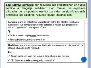 Las figuras literarias: son recursos que proporcionan un nuevo
sentido al lenguaje cotidiano. Son formas de expresión
utilizadas por un poeta o escritor para dar un significado más
artístico a sus palabras. Algunas figuras literarias son:
Comparación: es establecer una relación entre dos objetos, hechos o
cualidades. La comparación utiliza palabras o nexos que pueden ser:
“como”, “igual que”, “semejante a”, etc.
Ej.:
Tenía el cuello largo como un avestruz.
Tus cabellos son como oro fino
Hipérbole: es una exageración, tanto de aumento como disminución de
alguna situación de la realidad.
Ej.:
 Tengo tanta sed, que me tomaría toda el agua del mundo.
 “El árbol era más alto que la montaña”
 
