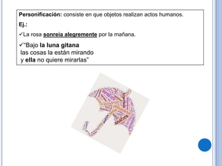 Personificación: consiste en que objetos realizan actos humanos.
Ej.:
La rosa sonreía alegremente por la mañana.
“Bajo la luna gitana
las cosas la están mirando
y ella no quiere mirarlas”
 