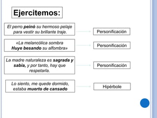 Ejercitemos:
El perro peinó su hermoso pelaje
para vestir su brillante traje. Personificación
«La melancólica sombra
Huye besando su alfombra»
La madre naturaleza es sagrada y
sabia, y por tanto, hay que
respetarla.
Lo siento, me quede dormido,
estaba muerto de cansado
Personificación
Personificación
Hipérbole
 