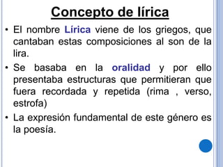 Concepto de lírica
• El nombre Lírica viene de los griegos, que
cantaban estas composiciones al son de la
lira.
• Se basaba en la oralidad y por ello
presentaba estructuras que permitieran que
fuera recordada y repetida (rima , verso,
estrofa)
• La expresión fundamental de este género es
la poesía.
 