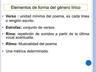 • Verso : unidad mínima del poema, es cada línea
o renglón escrito.
• Estrofas: conjunto de versos.
• Rima: repetición de sonidos a partir de la última
vocal acentuada.
• Ritmo: Musicalidad del poema
• Una métrica determinada.
Elementos de forma del género lírico
 