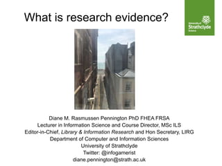 What is research evidence?
Diane M. Rasmussen Pennington PhD FHEA FRSA
Lecturer in Information Science and Course Director, MSc ILS
Editor-in-Chief, Library & Information Research and Hon Secretary, LIRG
Department of Computer and Information Sciences
University of Strathclyde
Twitter: @infogamerist
diane.pennington@strath.ac.uk
 